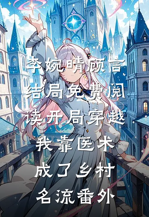 李婉晴顾言结局免费阅读开局穿越，我靠医术成了乡村名流番外