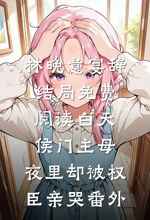 林晚意宴辞结局免费阅读白天侯门主母，夜里却被权臣亲哭番外