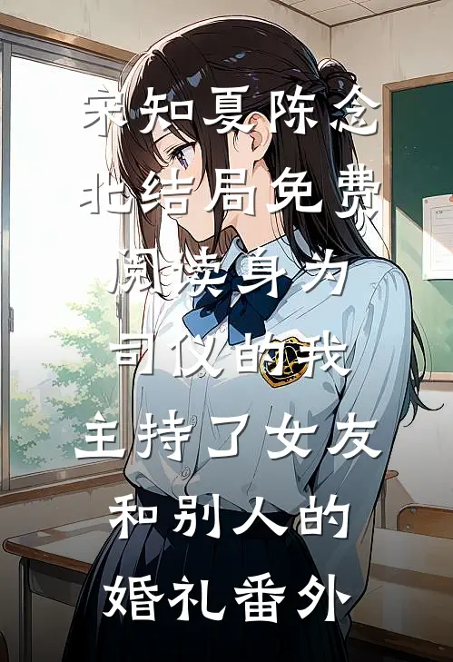 宋知夏陈念北结局免费阅读身为司仪的我，主持了女友和别人的婚礼番外
