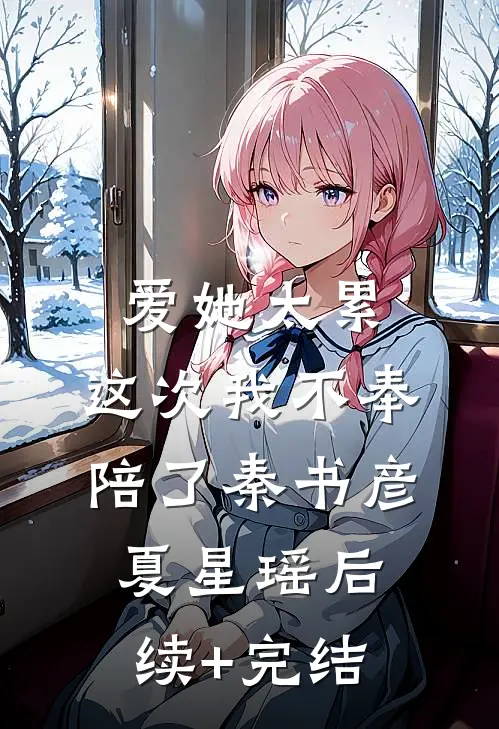 爱她太累，这次我不奉陪了秦书彦夏星瑶后续+完结