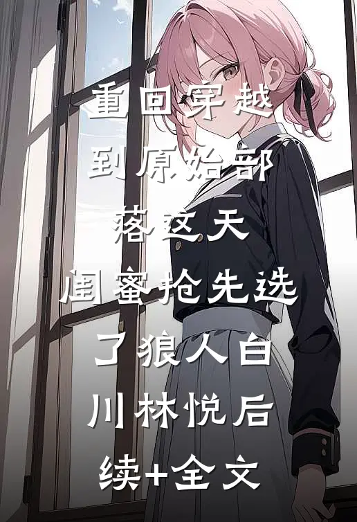 重回穿越到原始部落这天，闺蜜抢先选了狼人白川林悦后续+全文