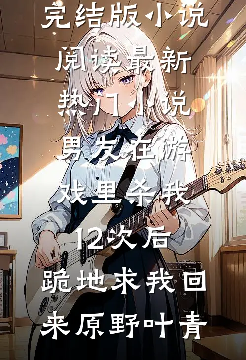 男友在游戏里杀我12次后，跪地求我回来(原野叶青)完结版小说阅读_最新热门小说男友在游戏里杀我12次后，跪地求我回来(原野叶青)