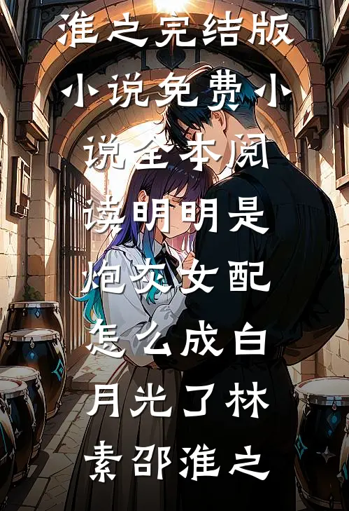 明明是炮灰女配，怎么成白月光了林素邵淮之完结版小说_免费小说全本阅读明明是炮灰女配，怎么成白月光了林素邵淮之