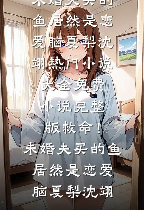 救命！未婚夫买的鱼居然是恋爱脑夏梨沈翊热门小说大全_免费小说完整版救命！未婚夫买的鱼居然是恋爱脑(夏梨沈翊)