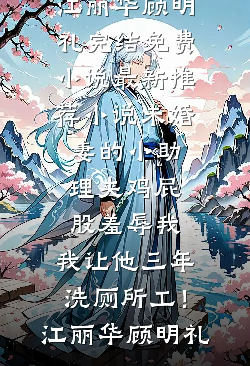 未婚妻的小助理夹鸡屁股羞辱我，我让他三年洗厕所工！(江丽华顾明礼)完结免费小说_最新推荐小说未婚妻的小助理夹鸡屁股羞辱我，我让他三年洗厕所工！(江丽华顾明礼)
