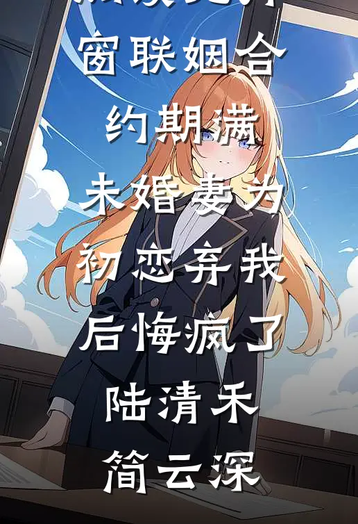 联姻合约期满，未婚妻为初恋弃我后悔疯了(陆清禾简云深)热门小说阅读_小说免费阅读无弹窗联姻合约期满，未婚妻为初恋弃我后悔疯了陆清禾简云深
