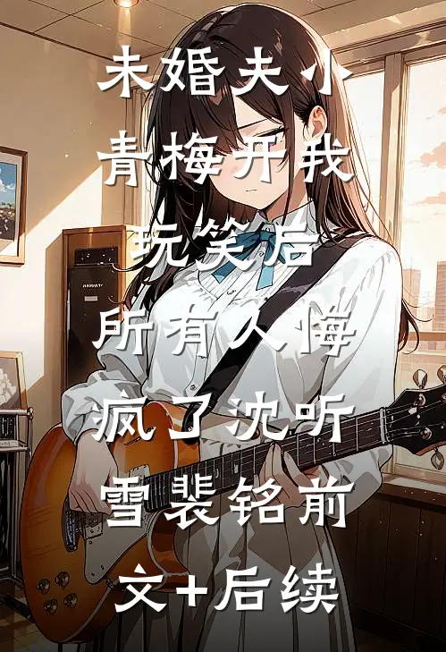 未婚夫小青梅开我玩笑后，所有人悔疯了沈听雪裴铭前文+后续