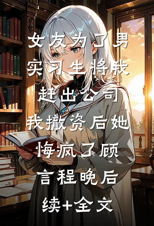 女友为了男实习生将我赶出公司，我撤资后她悔疯了顾言程晚后续+全文