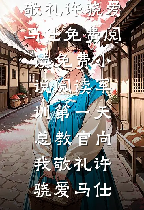 军训第一天，总教官向我敬礼许骁爱马仕免费阅读_免费小说阅读军训第一天，总教官向我敬礼许骁爱马仕