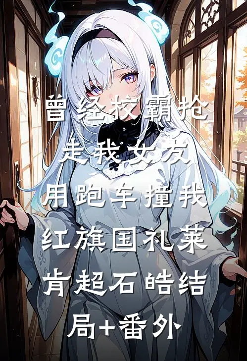 曾经校霸抢走我女友，用跑车撞我红旗国礼莱肯超石皓结局+番外