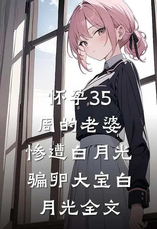 怀孕35周的老婆，惨遭白月光骗卵大宝白月光全文