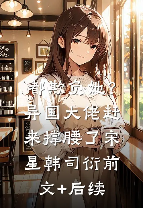 都欺负她？异国大佬赶来撑腰了宋星韩司衍前文+后续