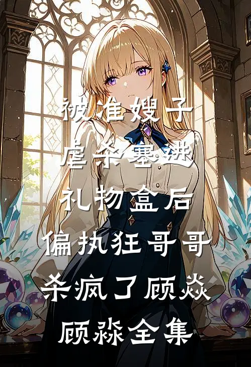 被准嫂子虐杀塞进礼物盒后，偏执狂哥哥杀疯了顾焱顾淼 全集