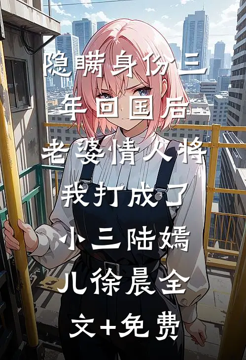 隐瞒身份三年回国后，老婆情人将我打成了小三陆嫣儿徐晨全文+免费