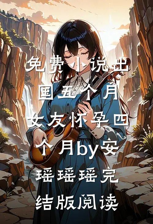 免费小说出国五个月，女友怀孕四个月by安瑶瑶瑶完结版阅读