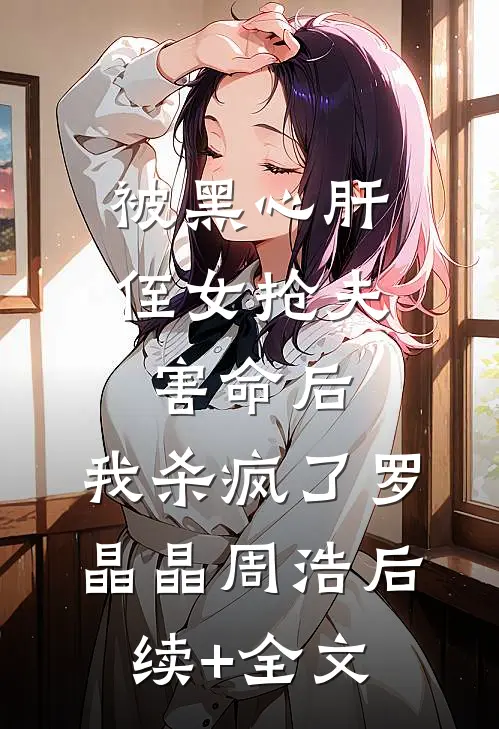被黑心肝侄女抢夫害命后，我杀疯了罗晶晶周浩后续+全文