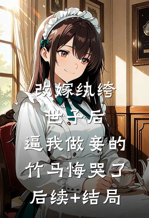 改嫁纨绔世子后，逼我做妾的竹马悔哭了后续+结局