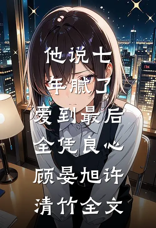 他说七年腻了，爱到最后全凭良心顾晏旭许清竹全文