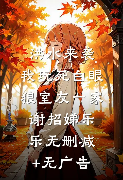 洪水来袭，我玩死白眼狼室友一家谢招娣乐乐无删减+无广告