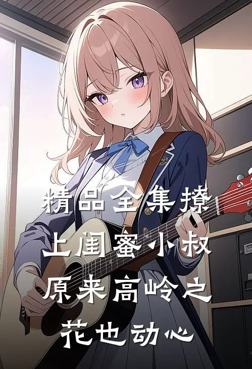 精品全集撩上闺蜜小叔,原来高岭之花也动心