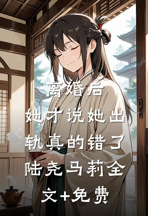 离婚后，她才说她出轨真的错了陆尧马莉全文+免费