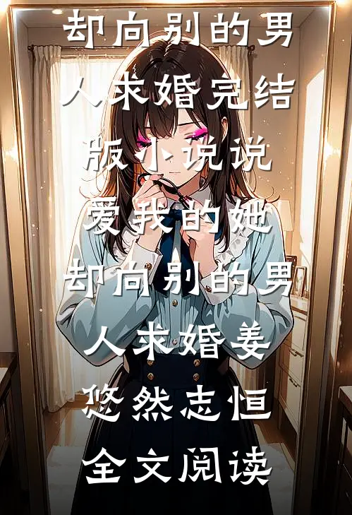 说爱我的她，却向别的男人求婚完结版小说_说爱我的她，却向别的男人求婚姜悠然志恒全文阅读
