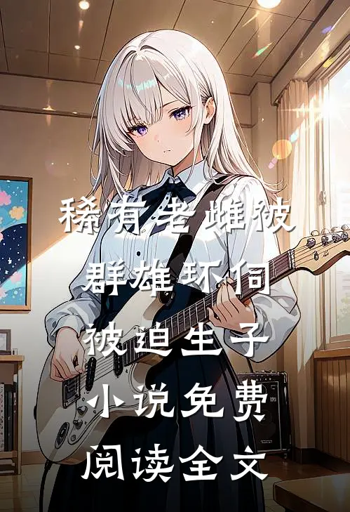 稀有老雌被群雄环伺，被迫生子小说免费阅读全文