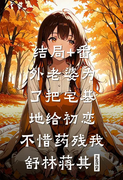 结局+番外老婆为了把宅基地给初恋，不惜药残我舒林蒋其洺