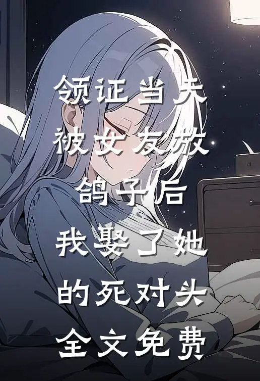 领证当天被女友放鸽子后，我娶了她的死对头全文免费