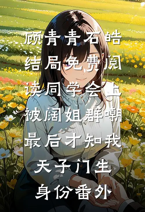顾青青石皓结局免费阅读同学会上被阔姐群嘲，最后才知我天子门生身份番外