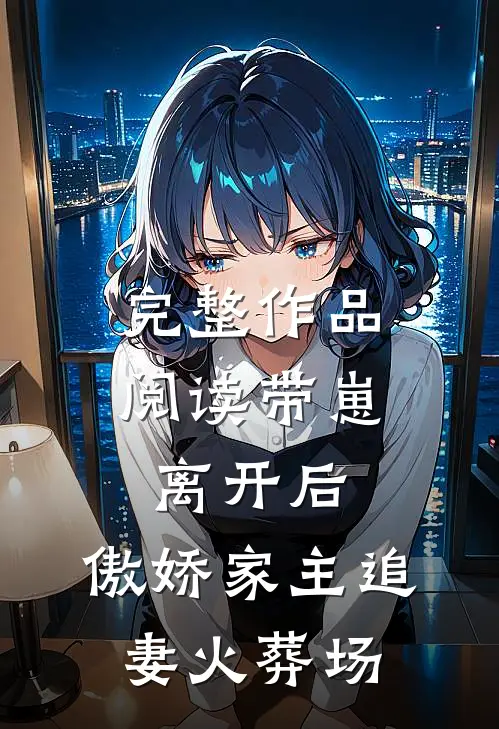 完整作品阅读带崽离开后，傲娇家主追妻火葬场
