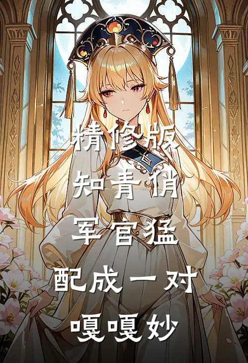 精修版知青俏，军官猛，配成一对嘎嘎妙