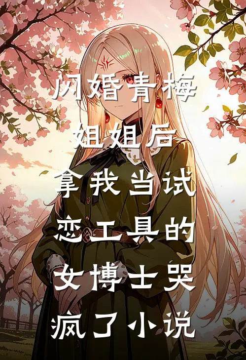 闪婚青梅姐姐后，拿我当试恋工具的女博士哭疯了小说