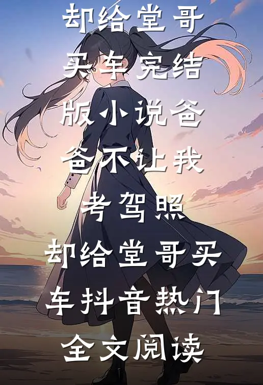 爸爸不让我考驾照，却给堂哥买车完结版小说_爸爸不让我考驾照，却给堂哥买车抖音热门全文阅读