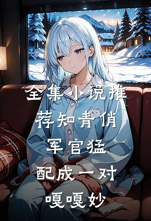 全集小说推荐知青俏，军官猛，配成一对嘎嘎妙