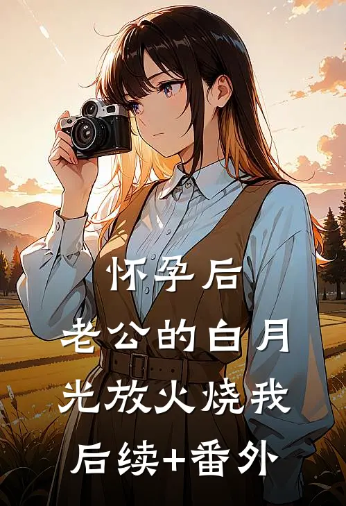 怀孕后，老公的白月光放火烧我后续+番外