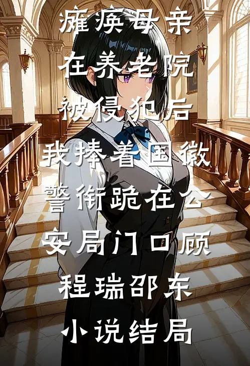 瘫痪母亲在养老院被侵犯后，我捧着国徽警衔跪在公安局门口顾程瑞邵东小说结局