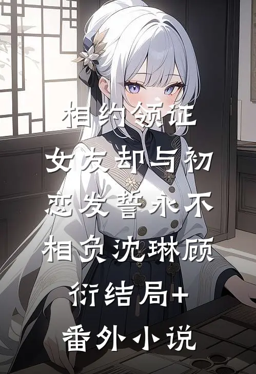 相约领证，女友却与初恋发誓永不相负沈琳顾衍结局+番外小说