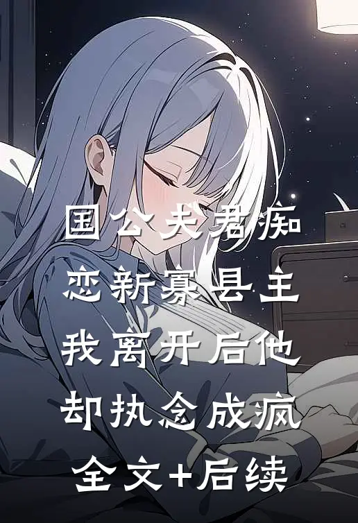 国公夫君痴恋新寡县主，我离开后他却执念成疯全文+后续
