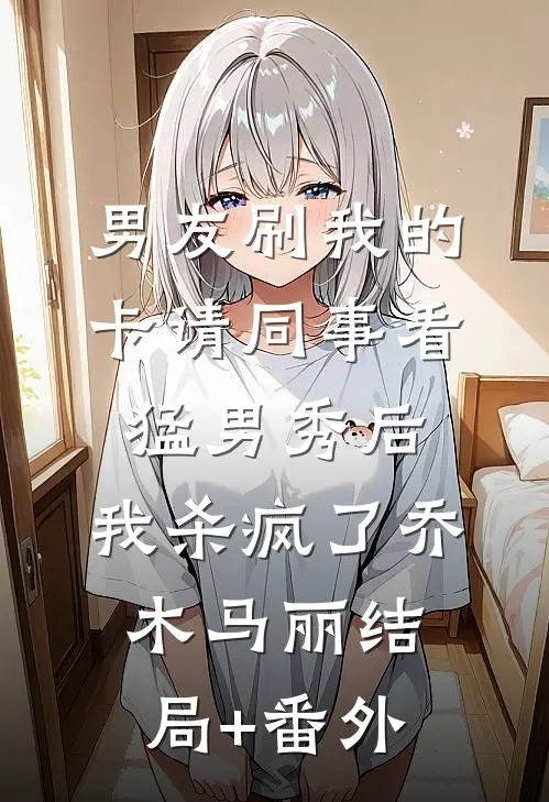 男友刷我的卡请同事看猛男秀后，我杀疯了乔木马丽结局+番外