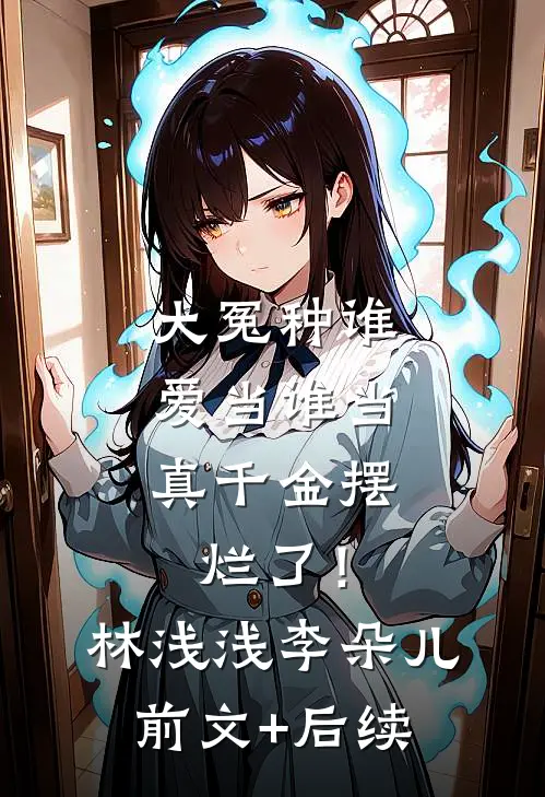 大冤种谁爱当谁当，真千金摆烂了！林浅浅李朵儿前文+后续
