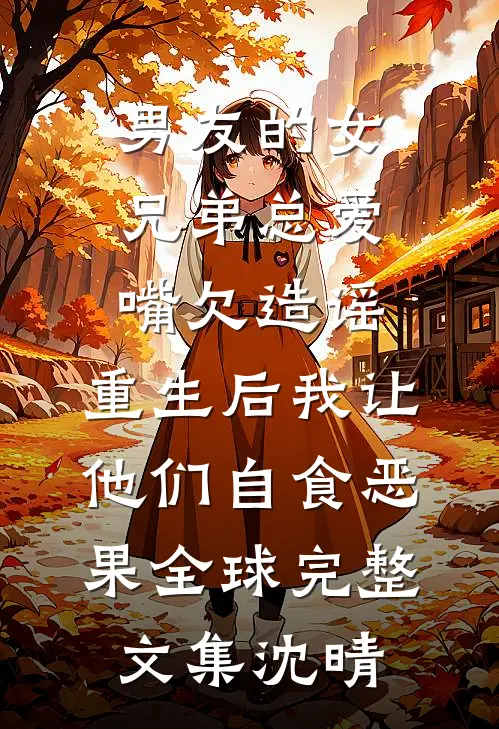 男友的女兄弟总爱嘴欠造谣，重生后我让他们自食恶果全球完整文集沈晴