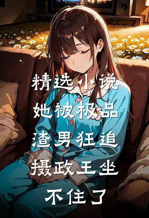 精选小说她被极品渣男狂追，摄政王坐不住了