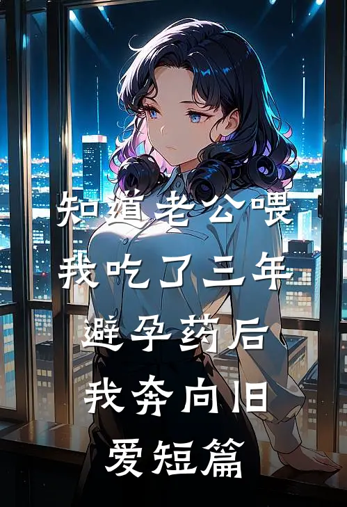 知道老公喂我吃了三年避孕药后，我奔向旧爱短篇