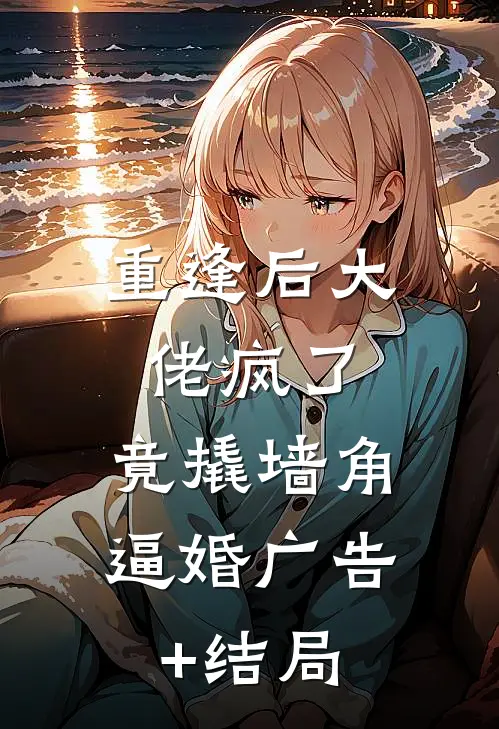 重逢后大佬疯了，竟撬墙角逼婚广告+结局