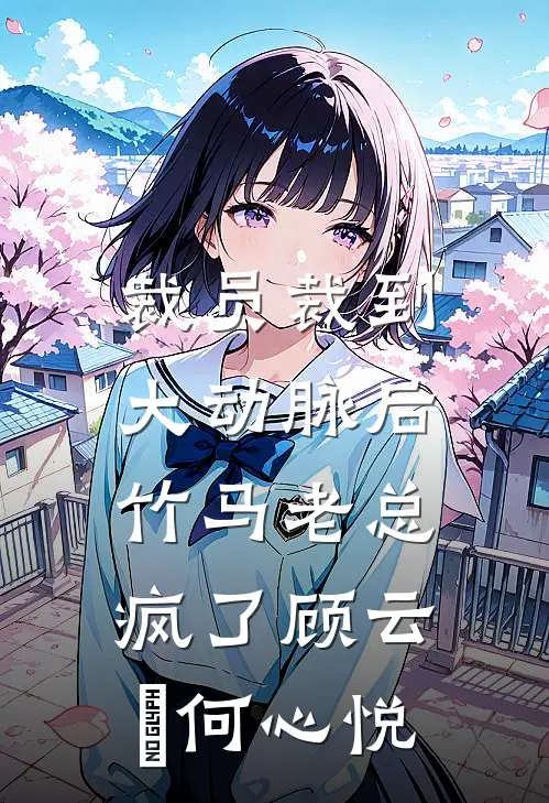 裁员裁到大动脉后，竹马老总疯了顾云璟何心悦