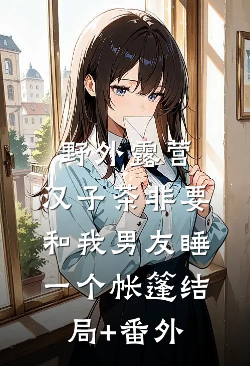 野外露营，汉子茶非要和我男友睡一个帐篷结局+番外