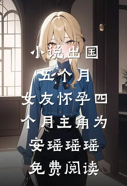 小说出国五个月，女友怀孕四个月主角为安瑶瑶瑶免费阅读