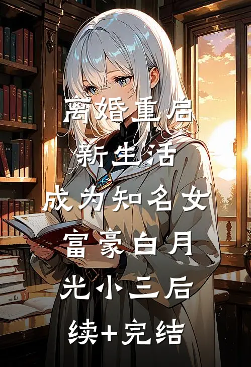 离婚重启新生活，成为知名女富豪白月光小三后续+完结