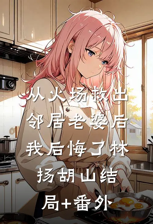 从火场救出邻居老婆后，我后悔了林扬胡山结局+番外